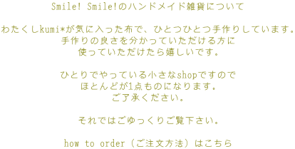 Smile! Smile!̃nhChG݂ɂ

킽kumi*CɓzŁAЂƂЂƂ肵Ă܂B
̗ǂ𕪂Ă
gĂłB

ЂƂłĂ鏬shopł̂
قƂǂ1_̂ɂȂ܂B
B

ł͂育B

how to orderi@j͂